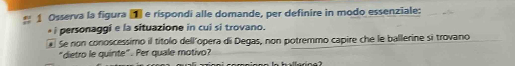 Osserva la figura ■ e rispondi alle domande, per definire in modo essenziale: 
i personaggi e la situazione in cui si trovano. 
Se non conoscessimo il títolo dell'opera di Degas, non potremmo capire che le ballerine sì trovano 
“dietro le quinte”. Per quale motivo?