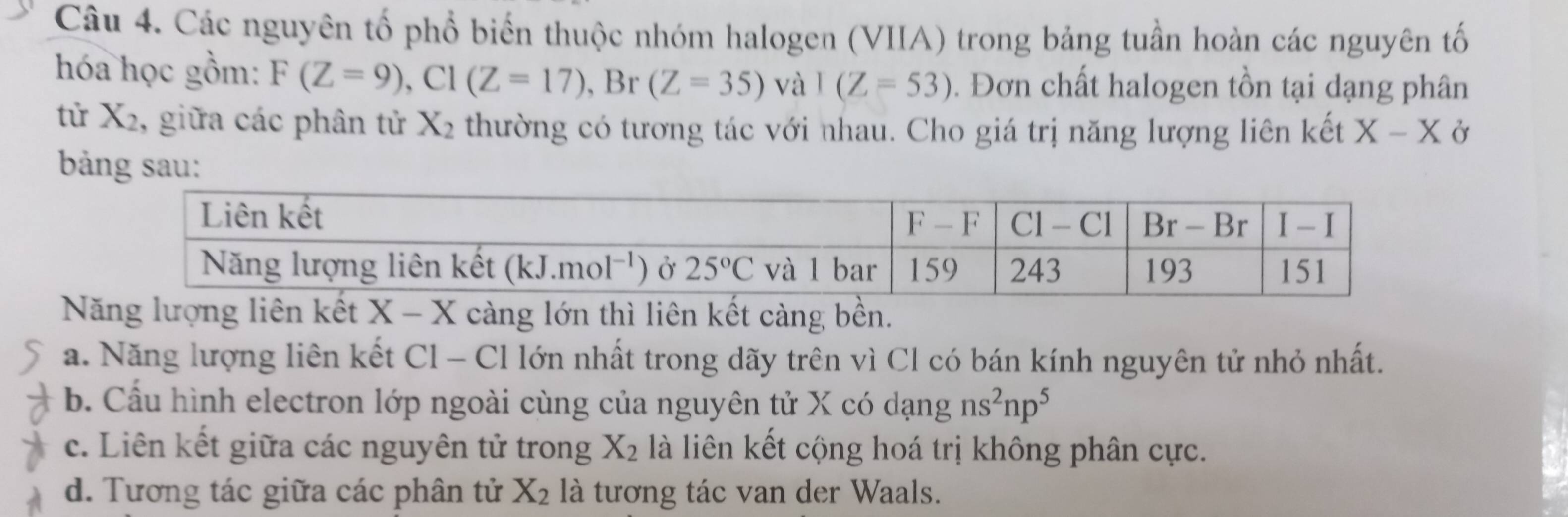 Các nguyên tổ phổ biển thuộc nhóm halogen (VIIA) trong bảng tuần hoàn các nguyên tố
hóa học gồm: F(Z=9),C1(Z=17), , Br (Z=35) và I(Z=53). Đơn chất halogen tồn tại dạng phân
tử X_2 , giữa các phân tử X_2 thường có tương tác với nhau. Cho giá trị năng lượng liên kết X-X Ở
bảng sau:
Năng lượng liên kết X-X càng lớn thì liên kết càng bền.
a. Năng lượng liên kết Cl - Cl lớn nhất trong dãy trên vì Cl có bán kính nguyên tử nhỏ nhất.
b. Cấu hình electron lớp ngoài cùng của nguyên tử X có dạng ns^2np^5
c. Liên kết giữa các nguyên tử trong X_2 là liên kết cộng hoá trị không phân cực.
d. Tương tác giữa các phân tử X_2 là tương tác van der Waals.