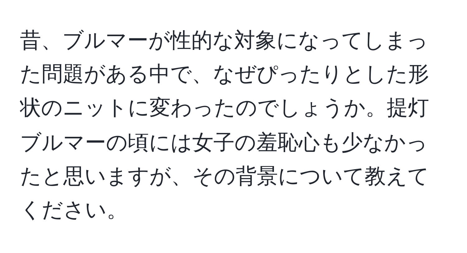 昔、ブルマーが性的な対象になってしまった問題がある中で、なぜぴったりとした形状のニットに変わったのでしょうか。提灯ブルマーの頃には女子の羞恥心も少なかったと思いますが、その背景について教えてください。