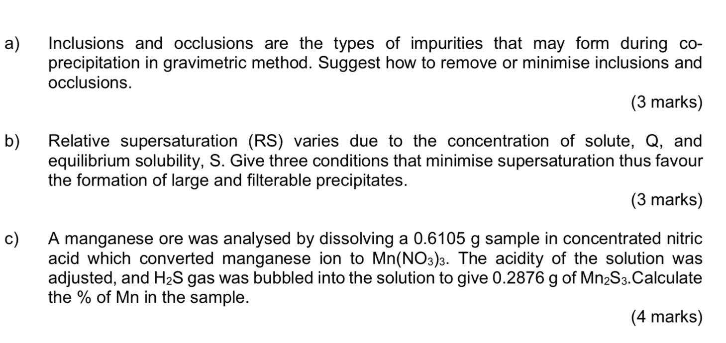 Inclusions and occlusions are the types of impurities that may form during co- 
precipitation in gravimetric method. Suggest how to remove or minimise inclusions and 
occlusions. 
(3 marks) 
b) Relative supersaturation (RS) varies due to the concentration of solute, Q, and 
equilibrium solubility, S. Give three conditions that minimise supersaturation thus favour 
the formation of large and filterable precipitates. 
(3 marks) 
c) A manganese ore was analysed by dissolving a 0.6105 g sample in concentrated nitric 
acid which converted manganese ion to Mn(NO_3)_3. The acidity of the solution was 
adjusted, and H_2S gas was bubbled into the solution to give 0.2876 g of Mn_2S_3.Calculate 
the % of Mn in the sample. 
(4 marks)