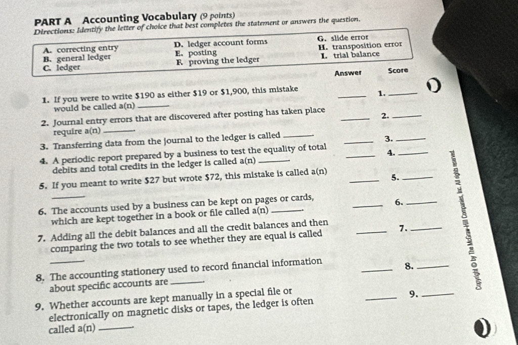 Accounting Vocabulary (9 points)
Directions: Identify the letter of choice that best completes the statement or answers the question.
A. correcting entry D. ledger account forms G. slide error
B.general ledger E.posting H. transposition error
C. ledger F proving the ledger I. trial balance
Answer Score
1. If you were to write $190 as either $19 or $1,900, this mistake
_1._
would be called a(n)_
2. Journal entry errors that are discovered after posting has taken place_
require a(n)_ 2._
3. Transferring data from the journal to the ledger is called_
_3._
4. A periodic report prepared by a business to test the equality of total
4._
debits and total credits in the ledger is called a(n)
5. If you meant to write $27 but wrote $72, this mistake is called a(n)_
5._
6. The accounts used by a business can be kept on pages or cards,
which are kept together in a book or file called a(n) _6._
7. Adding all the debit balances and all the credit balances and then_
comparing the two totals to see whether they are equal is called 7._
8. The accounting stationery used to record financial information
_8._
about specific accounts are
9. Whether accounts are kept manually in a special file or
_9._
electronically on magnetic disks or tapes, the ledger is often
called a(n)_