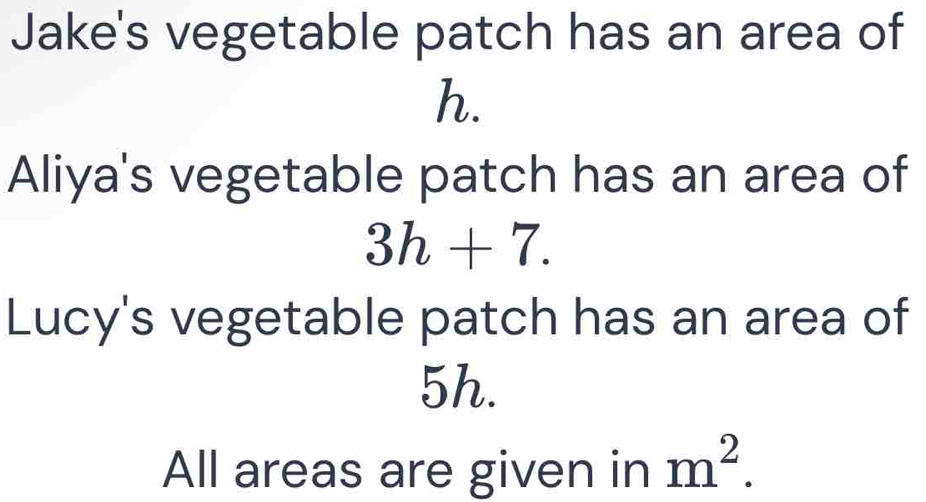 Jake's vegetable patch has an area of
h. 
Aliya's vegetable patch has an area of
3h+7. 
Lucy's vegetable patch has an area of
5h. 
All areas are given in m^2.