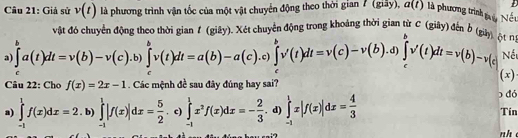 Giả sử v(t) là phương trình vận tốc của một vật chuyển động theo thời gian 7 (giảy), a(t) là phương trình tuy Nếu
vật đó chuyển động theo thời gian f (giây). Xét chuyển động trong khoảng thời gian từ C (giây) đến b g
a ∈tlimits _c^(ba(t)dt=v(b)-v(c).b)∈tlimits _c^bv(t)dt=a(b)-a(c).c)∈tlimits _c^bv'(t)dt=v(c)-v(b). d) ∈tlimits _c^bv'(t)dt=v(b)-v(c ột n;
Nết
Câu 22: Cho f(x)=2x-1 Các mệnh đề sau đây đúng hay sai? (x)
a) ∈tlimits _(-1)^1f(x)dx=2.b)∈tlimits _(-1)^1 ∈tlimits _(-1)^1|f(x)|dx=frac 5)2. c) ∈tlimits _(-1)^1x^2f(x)dx=- 2/3 . d) ∈tlimits _(-1)^1x|f(x)|dx= 4/3 
đó
Tin
nh