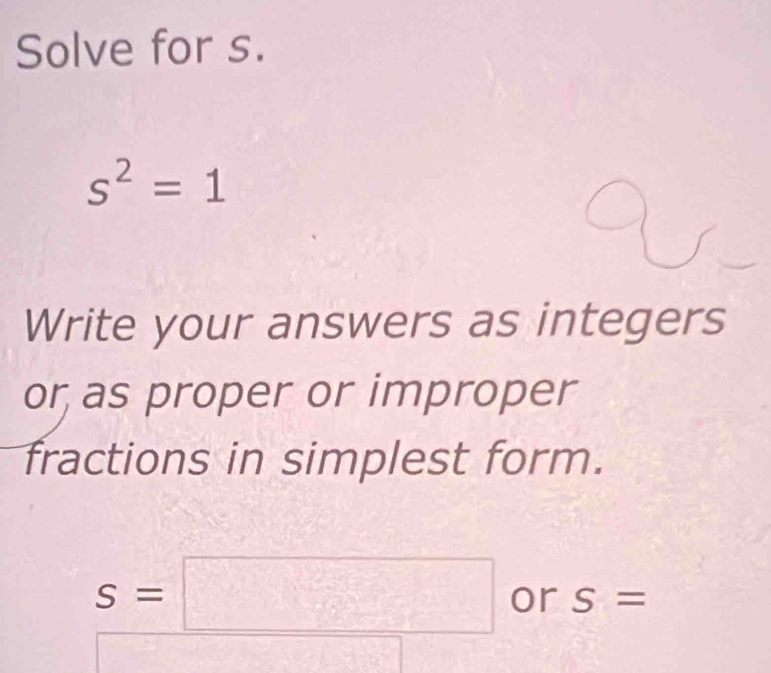 Solve for s.
s^2=1
Write your answers as integers 
or as proper or improper 
fractions in simplest form.
S=□ or S=