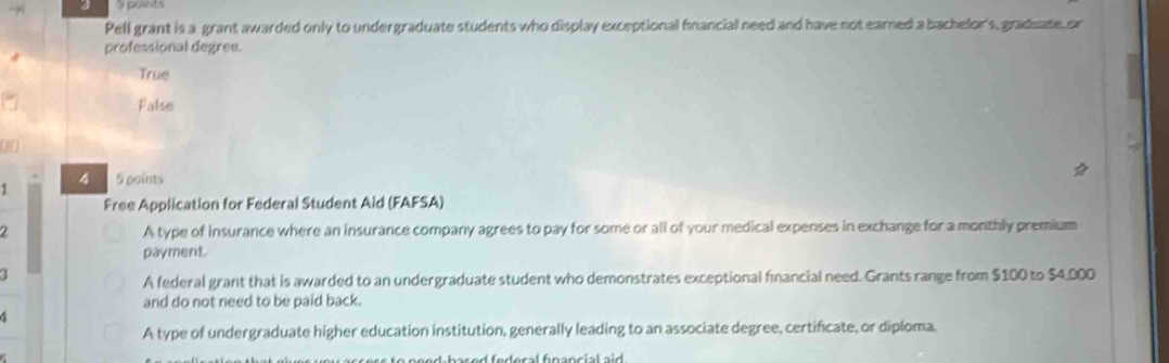 a posnts
Pell grant is a grant awarded only to undergraduate students who display exceptional financial need and have not earned a bachelor's, graduate, or
professional degree.
True
False
4
1 5 paints
Free Application for Federal Student Aid (FAFSA)
A type of insurance where an insurance company agrees to pay for some or all of your medical expenses in exchange for a monthly premium
payment.
A federal grant that is awarded to an undergraduate student who demonstrates exceptional financial need. Grants range from $100 to $4.000
and do not need to be paid back.
A type of undergraduate higher education institution, generally leading to an associate degree, certificate, or diploma.