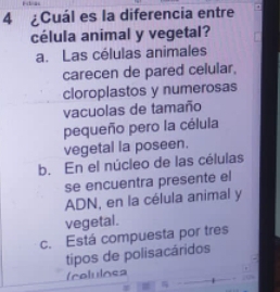 4 ¿Cuál es la diferencia entre
célula animal y vegetal?
a. Las células animales
carecen de pared celular,
cloroplastos y numerosas
vacuolas de tamaño
pequeño pero la célula
vegetal la poseen.
b. En el núcleo de las células
se encuentra presente el
ADN, en la célula animal y
vegetal.
c. Está compuesta por tres
tipos de polisacáridos
(celulosa