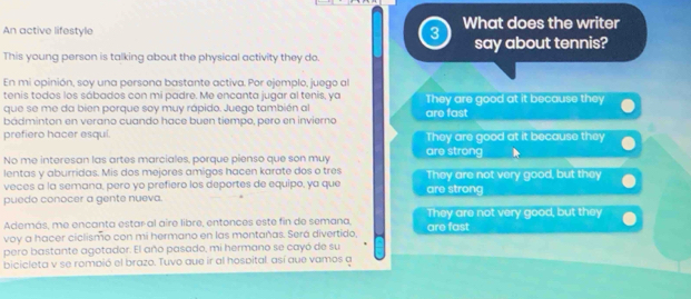 An active lifestyle 3 What does the writer
This young person is talking about the physical activity they do. say about tennis?
En mi opinión, soy una persona bastante activa. Por ejemplo, juego al
tenis todos los sábados con mi padre. Me encanta jugar al tenis, ya
que se me da bien porque soy muy rápido. Juego también al They are good at it because they
bádminton en verano cuando hace buen tiempo, pero en invierno are fast
prefiero hacer esqui. They are good at it because they
No me interesan las artes marciales, porque pienso que son muy are strong
lentas y aburridas. Mis dos mejores amigos hacen karate dos o tres They are not very good, but they
veces a la semana, pero yo prefiero los deportes de equipo, ya que are strong
puedo conocer a gente nueva.
Además, me encanta estar al aire libre, entonces este fin de semana, They are not very good, but they
voy a hacer ciclismo con mi hermano en las montañas. Será divertido, are fast
pero bastante agotador. El año pasado, mi hermano se cayó de su
bicicleta v se rompió el brazo. Tuvo que ir al hospital, así que vamos a