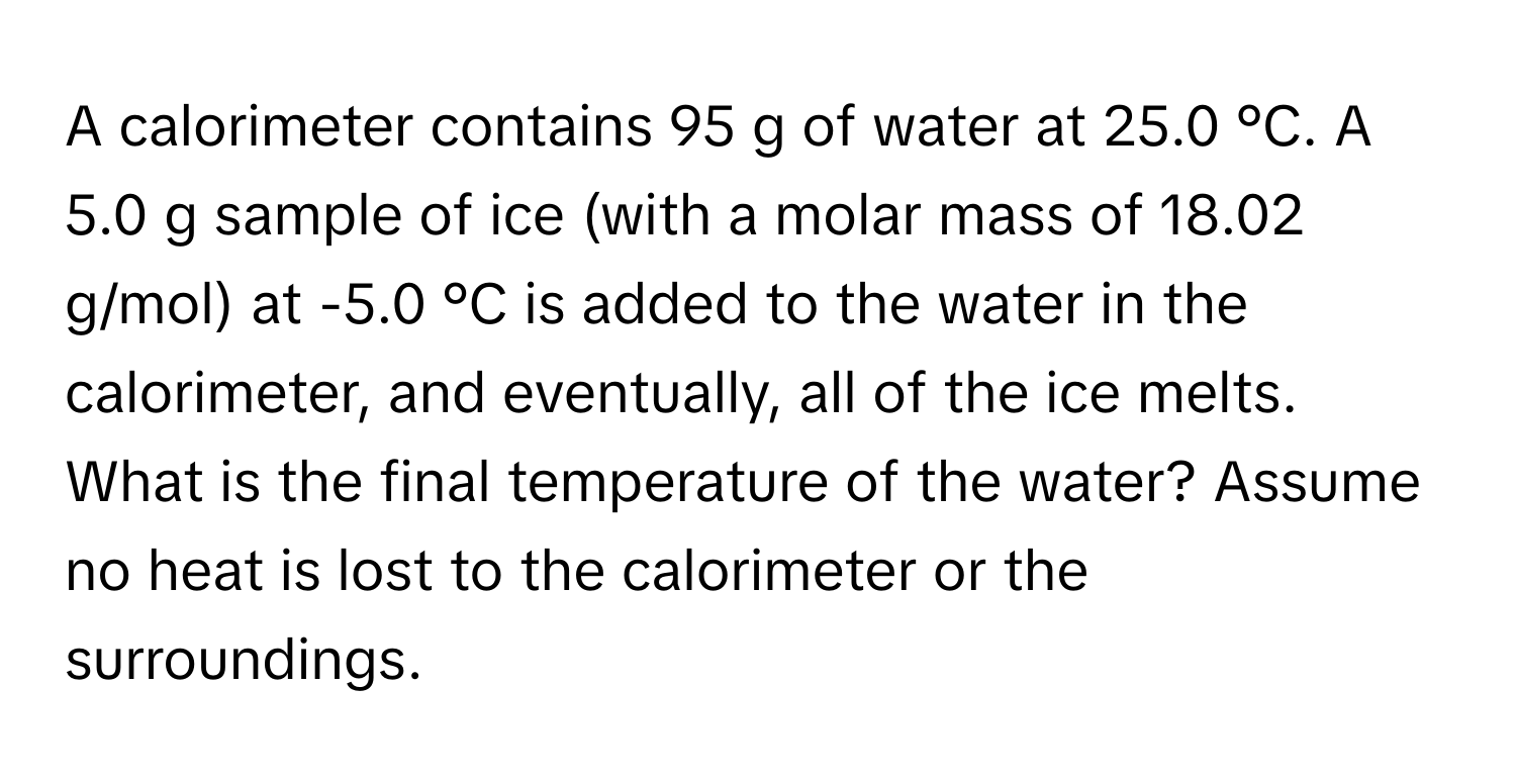 A calorimeter contains 95 g of water at 25.0 °C. A 5.0 g sample of ice (with a molar mass of 18.02 g/mol) at -5.0 °C is added to the water in the calorimeter, and eventually, all of the ice melts. What is the final temperature of the water? Assume no heat is lost to the calorimeter or the surroundings.