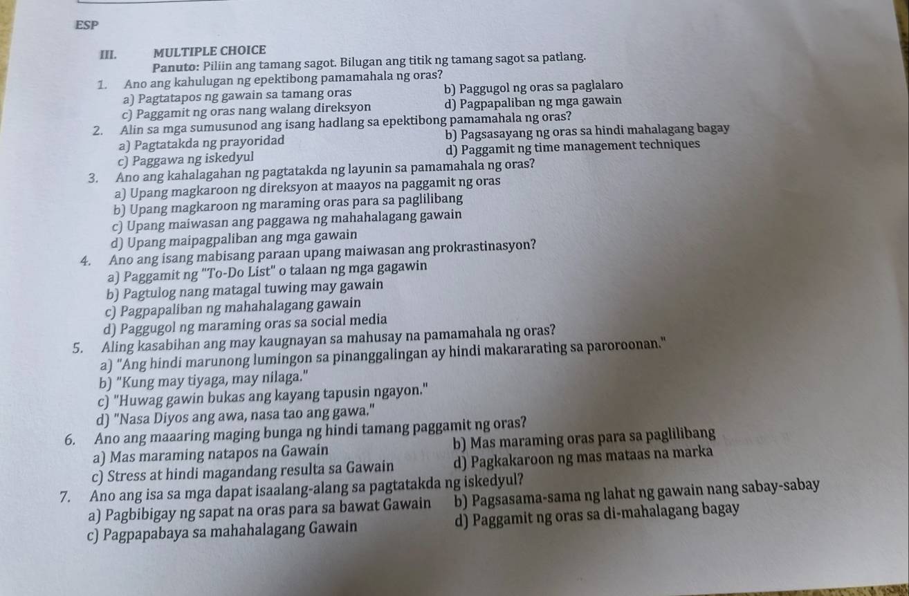 ESP
III. MULTIPLE CHOICE
Panuto: Piliin ang tamang sagot. Bilugan ang titik ng tamang sagot sa patlang.
1. Ano ang kahulugan ng epektibong pamamahala ng oras?
a) Pagtatapos ng gawain sa tamang oras b) Paggugol ng oras sa paglalaro
c) Paggamit ng oras nang walang direksyon d) Pagpapaliban ng mga gawain
2. Alin sa mga sumusunod ang isang hadlang sa epektibong pamamahala ng oras?
a) Pagtatakda ng prayoridad b) Pagsasayang ng oras sa hindi mahalagang bagay
c) Paggawa ng iskedyul d) Paggamit ng time management techniques
3. Ano ang kahalagahan ng pagtatakda ng layunin sa pamamahala ng oras?
a) Upang magkaroon ng direksyon at maayos na paggamit ng oras
b) Upang magkaroon ng maraming oras para sa paglilibang
c) Upang maiwasan ang paggawa ng mahahalagang gawain
d) Upang maipagpaliban ang mga gawain
4. Ano ang isang mabisang paraan upang maiwasan ang prokrastinasyon?
a) Paggamit ng "To-Do List" o talaan ng mga gagawin
b) Pagtulog nang matagal tuwing may gawain
c) Pagpapaliban ng mahahalagang gawain
d) Paggugol ng maraming oras sa social media
5. Aling kasabihan ang may kaugnayan sa mahusay na pamamahala ng oras?
a) “Ang hindi marunong lumingon sa pinanggalingan ay hindi makararating sa paroroonan."
b) "Kung may tiyaga, may nilaga."
c) "Huwag gawin bukas ang kayang tapusin ngayon."
d) "Nasa Diyos ang awa, nasa tao ang gawa."
6. Ano ang maaaring maging bunga ng hindi tamang paggamit ng oras?
a) Mas maraming natapos na Gawain b) Mas maraming oras para sa paglilibang
c) Stress at hindi magandang resulta sa Gawain d) Pagkakaroon ng mas mataas na marka
7. Ano ang isa sa mga dapat isaalang-alang sa pagtatakda ng iskedyul?
a) Pagbibigay ng sapat na oras para sa bawat Gawain b) Pagsasama-sama ng lahat ng gawain nang sabay-sabay
c) Pagpapabaya sa mahahalagang Gawain d) Paggamit ng oras sa di-mahalagang bagay