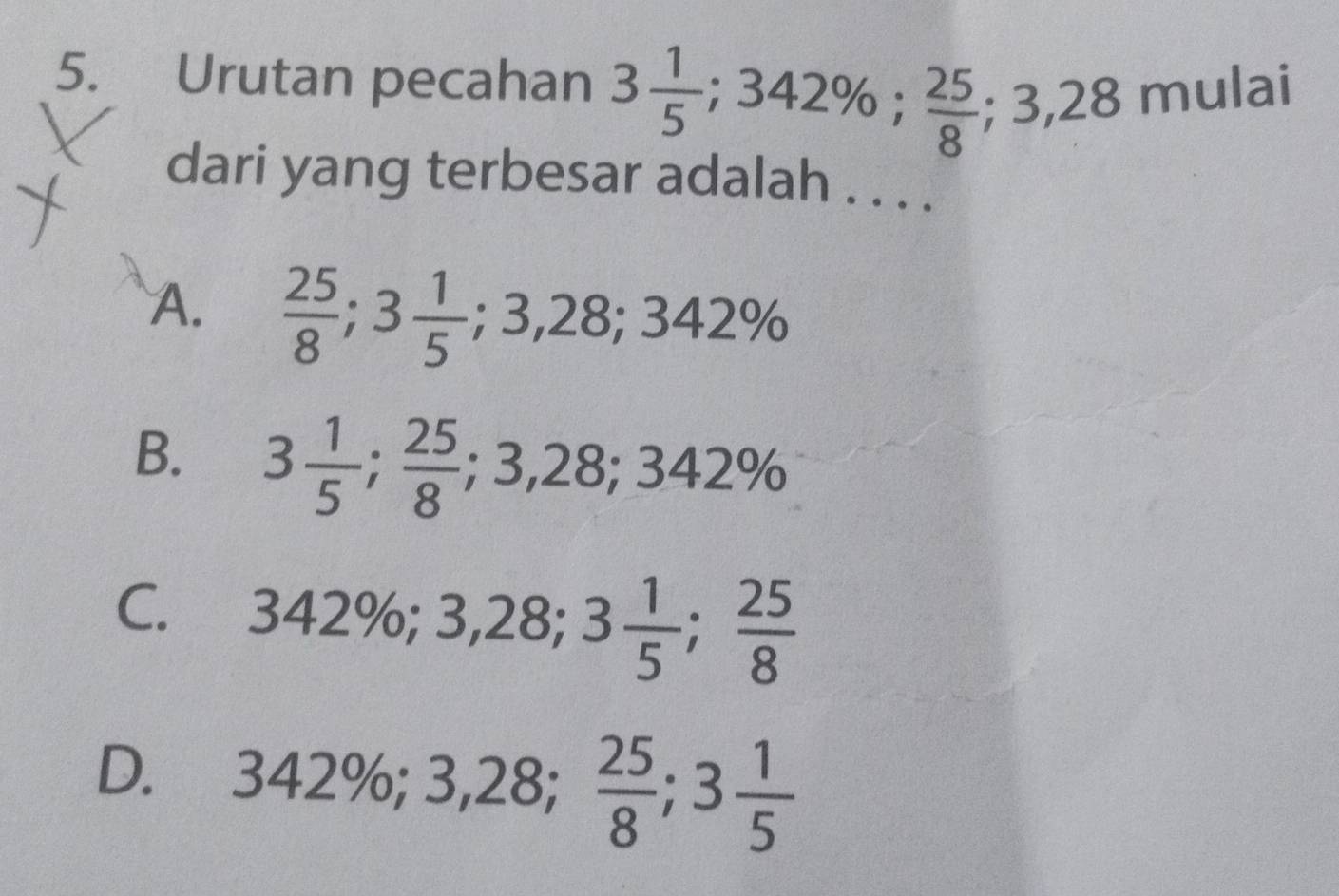 Urutan pecahan 3 1/5 ; 342%;  25/8 ; 3,28 mulai
dari yang terbesar adalah . . . .
A.  25/8 ; 3 1/5 ; 3,28; 342%
B. 3 1/5 ;  25/8 ; 3,28; 342%
C. 342%; 3,28; 3 1/5 ;  25/8 
D. 342%; 3,28;  25/8 ; 3 1/5 