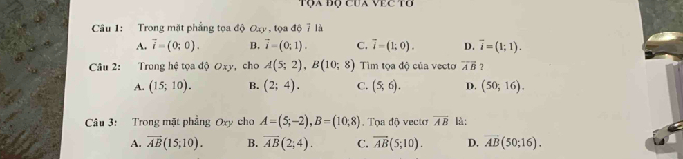 Tọa đọ CUa VEC Tơ
Câu 1: Trong mặt phẳng tọa độ Oxy, tọa độ 7 là
A. vector i=(0;0). B. vector i=(0;1). C. vector i=(1;0). D. vector i=(1;1). 
Câu 2: Trong hệ tọa độ Oxy, cho A(5;2), B(10;8) Tìm tọa độ của vectơ overline AB ？
A. (15;10). B. (2;4). C. (5;6). D. (50;16). 
Câu 3: Trong mặt phẳng Oxy cho A=(5;-2), B=(10;8). Tọa độ vectơ vector AB là:
A. vector AB(15;10). B. overline AB(2;4). C. overline AB(5;10). D. overline AB(50;16).