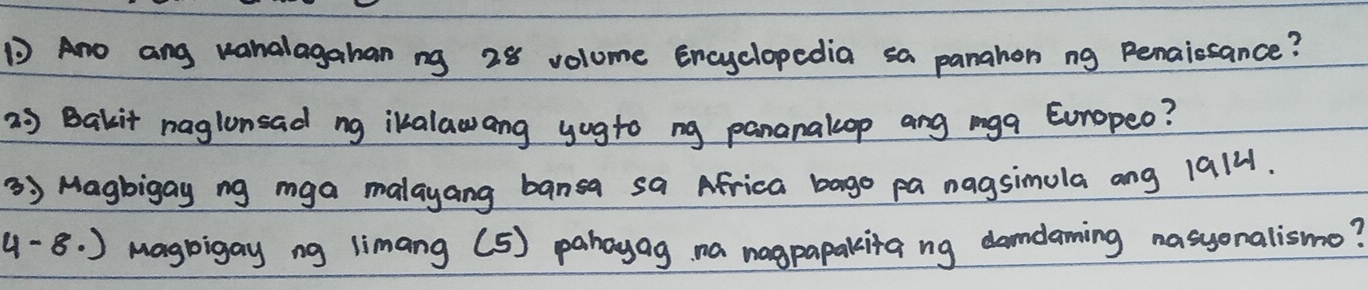 Ano ang vanalagahan ng 28 volume Encyclopedia sa panahon ng Penaissance? 
2 Bakit naglonsad ng ikalawang yogto ng pananalop ang mga Eoropeo? 
3 Magbigay ng mga malayang bansa sa Africa bago pa nagsimula ang 1914. 
4-8.) magbigay ng limang (5) pahayag na nagpapakita ng damdaming nasyonalismo?