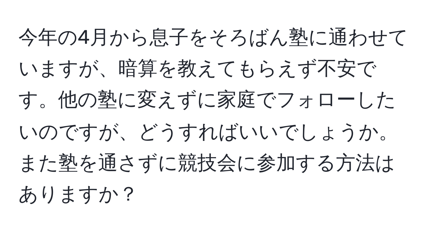 今年の4月から息子をそろばん塾に通わせていますが、暗算を教えてもらえず不安です。他の塾に変えずに家庭でフォローしたいのですが、どうすればいいでしょうか。また塾を通さずに競技会に参加する方法はありますか？