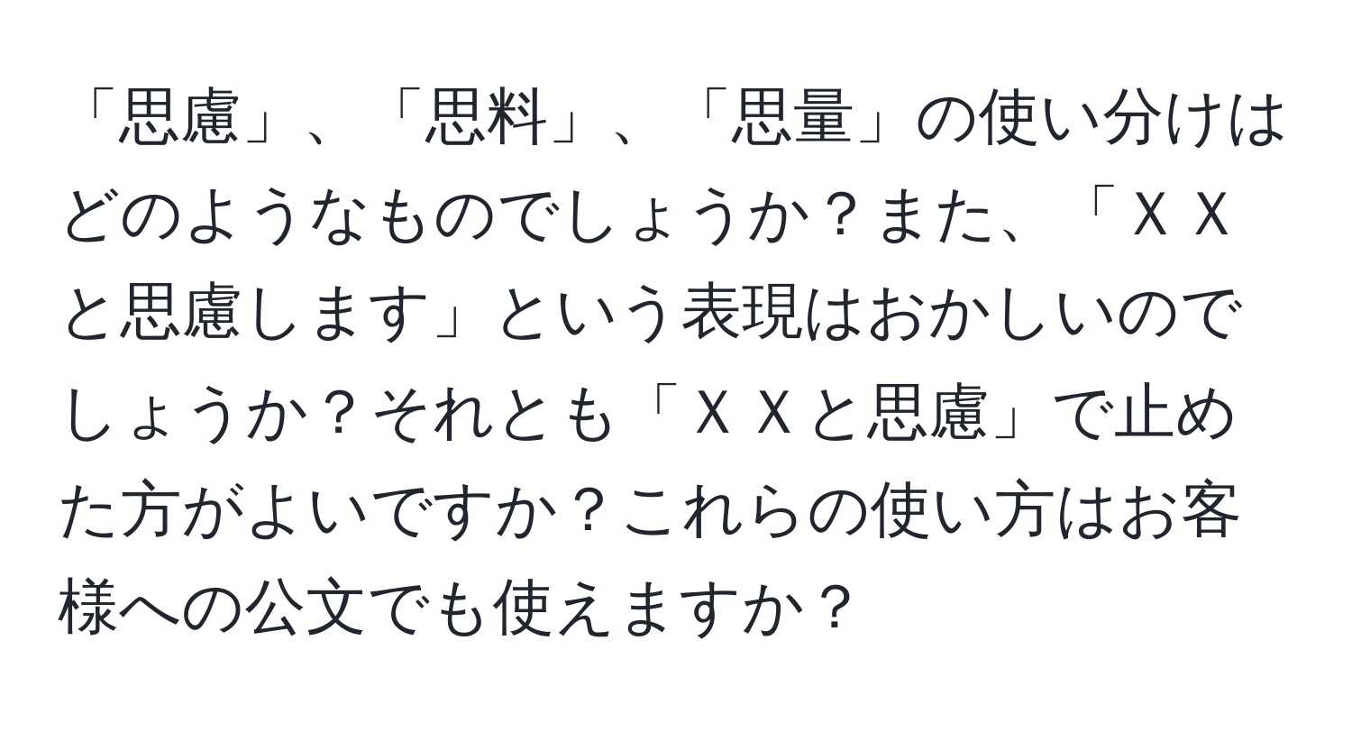 「思慮」、「思料」、「思量」の使い分けはどのようなものでしょうか？また、「ＸＸと思慮します」という表現はおかしいのでしょうか？それとも「ＸＸと思慮」で止めた方がよいですか？これらの使い方はお客様への公文でも使えますか？