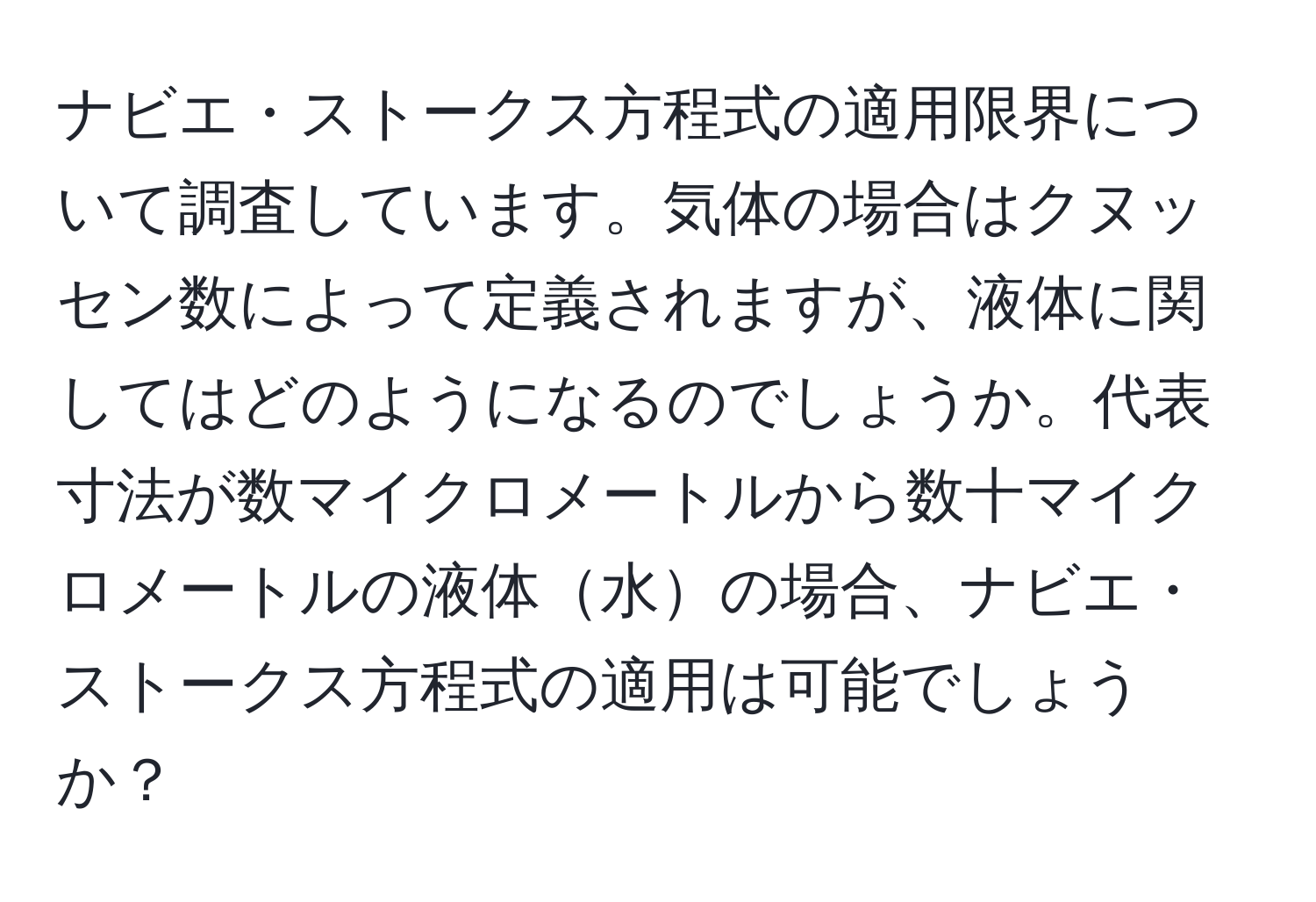 ナビエ・ストークス方程式の適用限界について調査しています。気体の場合はクヌッセン数によって定義されますが、液体に関してはどのようになるのでしょうか。代表寸法が数マイクロメートルから数十マイクロメートルの液体水の場合、ナビエ・ストークス方程式の適用は可能でしょうか？