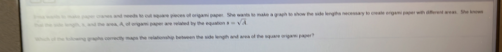 ima wants to make paper cranes and needs to cut square pieces of origami paper. She wants to make a graph to show the side lengths necessary to create origami paper with different areas. She knows 
that the sidle length, s, and the area, A, of origami paper are related by the equation s=sqrt(A). 
Which of the folowing graphs correctly maps the relationship between the side length and area of the square origami paper?