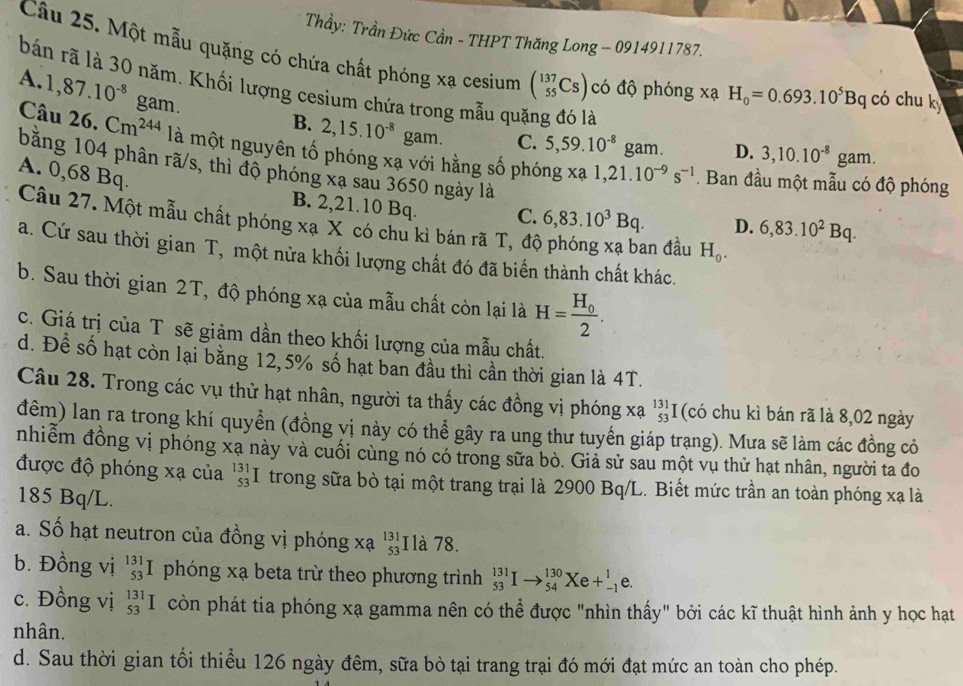 Thầy: Trần Đức Cần - THPT Thăng Long - 0914911787.
Câu 25. Một mẫu quặng có chứa chất phóng xa cesium (_(55)^(137)Cs) có độ phóng xạ H_0=0.693.10^5Bq CC ó chu k
A.
bán rã là 30 năm. Khối lượng cesium chứa trong mẫu quặng đó là 3,10.10^(-8)gam.
Câu 1,87.10^(-8)gam.
B. 2,15.10^(-8) gam. C. 5,59.10^(-8) gam. D.
26.Cm^(244) là một nguyên tố phóng xạ với hằng số phóng xa 1,21.10^(-9)s^(-1). Ban đầu một mẫu có độ phóng
A. 0,68 Bq.
bằng 104 phân rã/s, thì độ phóng xạ sau 3650 ngày là D. 6,83.10^2Bq.
B. 2,21.10 Bq. C. 6,83.10^3Bq.
Câu 27. Một mẫu chất phóng xạ X có chu kì bán rã T, đô
an đầu H_0.
a. Cứ sau thời gian T, một nửa khối lượng chất đó đã biến thành chất khác.
b. Sau thời gian 2T, độ phóng xạ của mẫu chất còn lại là H=frac H_02.
c. Giá trị của T sẽ giảm dần theo khối lượng của mẫu chất.
d. Để số hạt còn lại bằng 12,5% số hạt ban đầu thì cần thời gian là 4T.
Câu 28. Trong các vụ thử hạt nhân, người ta thấy các đồng vị phóng xạ beginarrayr 131 53 endarray I (có chu kì bán rã là 8,02 ngày
đểm) lan ra trong khí quyển (đồng vị này có thể gây ra ung thư tuyến giáp trang). Mưa sẽ làm các đồng cỏ
nhiểm đồng vị phóng xạ này và cuối cùng nó có trong sữa bò. Giả sử sau một vụ thử hạt nhân, người ta đo
được độ phóng xạ của beginarrayr 131 53 endarray I trong sữa bò tại một trang trại là 2900 Bq/L. Biết mức trần an toàn phóng xạ là
185 Bq/L.
a. Số hạt neutron của đồng vị phóng xạ beginarrayr 131 53 endarray I là 78.
b. Đồng vị _(53)^(131)I phóng xạ beta trừ theo phương trình _(53)^(131)Ito _(54)^(130)Xe+_(-1)^1e.
c. Đồng vị _(53)^(131)I còn phát tia phóng xạ gamma nên có thể được "nhìn thấy" bởi các kĩ thuật hình ảnh y học hạt
nhân.
d. Sau thời gian tối thiểu 126 ngày đêm, sữa bò tại trang trại đó mới đạt mức an toàn cho phép.