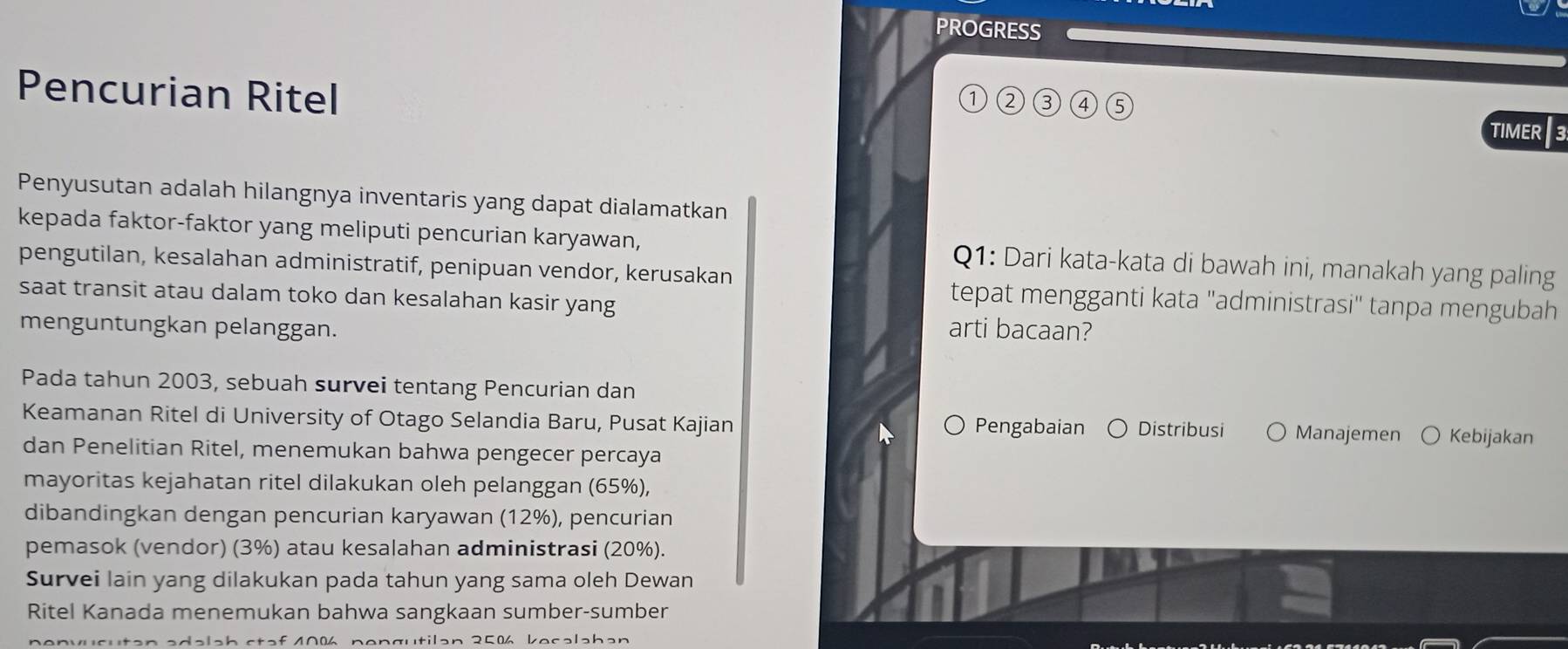 PROGRESS 
①②③ ④ ⑤ 
Pencurian Ritel TIMER E 
Penyusutan adalah hilangnya inventaris yang dapat dialamatkan 
kepada faktor-faktor yang meliputi pencurian karyawan, Q1: Dari kata-kata di bawah ini, manakah yang paling 
pengutilan, kesalahan administratif, penipuan vendor, kerusakan 
saat transit atau dalam toko dan kesalahan kasir yang 
tepat mengganti kata ''administrasi'' tanpa mengubah 
menguntungkan pelanggan. arti bacaan? 
Pada tahun 2003, sebuah survei tentang Pencurian dan 
Keamanan Ritel di University of Otago Selandia Baru, Pusat Kajian Distribusi Manajemen ○ Kebijakan 
Pengabaian 
dan Penelitian Ritel, menemukan bahwa pengecer percaya 
mayoritas kejahatan ritel dilakukan oleh pelanggan (65%), 
dibandingkan dengan pencurian karyawan (12%), pencurian 
pemasok (vendor) (3%) atau kesalahan administrasi (20%). 
Survei lain yang dilakukan pada tahun yang sama oleh Dewan 
Ritel Kanada menemukan bahwa sangkaan sumber-sumber 
adalah staf 40% nengutilan 25% kesəlahan