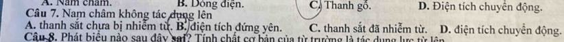 A. Nam cham. B. Dông điện. C) Thanh gồ. D. Điện tích chuyển động.
Câu 7. Nam châm không tác dụng lên
A. thanh sắt chựa bị nhiễm từ. B. điện tích đứng yên. C. thanh sắt đã nhiễm từ. D. điện tích chuyền động.
Câu 8. Phát biểu nào sau đây sai? Tính chất cơ bản của từ trường là tác dụng lực từ lên