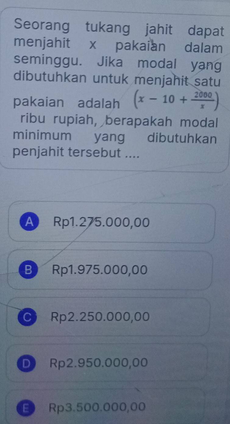 Seorang tukang jahit dapat
menjahit x pakaian dalam
seminggu. Jika modal yang
dibutuhkan untuk menjahit satu
pakaian adalah (x-10+ 2000/x )
ribu rupiah, berapakah modal
minimum yang dibutuhkan
penjahit tersebut ....
A Rp1.275.000,00
B Rp1.975.000,00
C Rp2.250.000,00
D Rp2.950.000,00
E Rp3.500.000,00