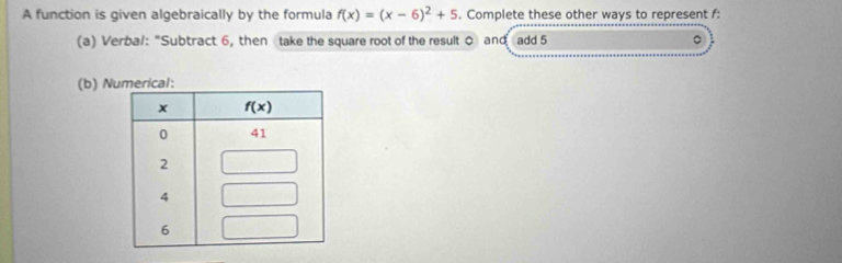 A function is given algebraically by the formula f(x)=(x-6)^2+5. Complete these other ways to represent f:
(a) Verbal: “Subtract 6, then take the square root of the result 0 and add 5
(b) N