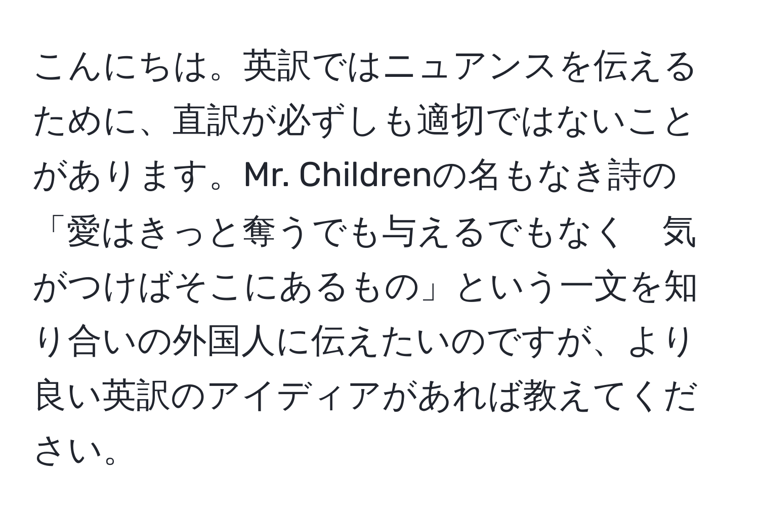 こんにちは。英訳ではニュアンスを伝えるために、直訳が必ずしも適切ではないことがあります。Mr. Childrenの名もなき詩の「愛はきっと奪うでも与えるでもなく　気がつけばそこにあるもの」という一文を知り合いの外国人に伝えたいのですが、より良い英訳のアイディアがあれば教えてください。