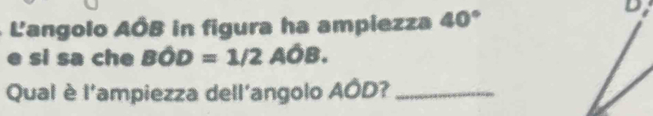 L'angolo AÓB in figura ha ampiezza 40°
Di 
e si sa che Bwidehat OD=1/2Awidehat OB. 
Qual è l'ampiezza dell'angolo AÓD?_