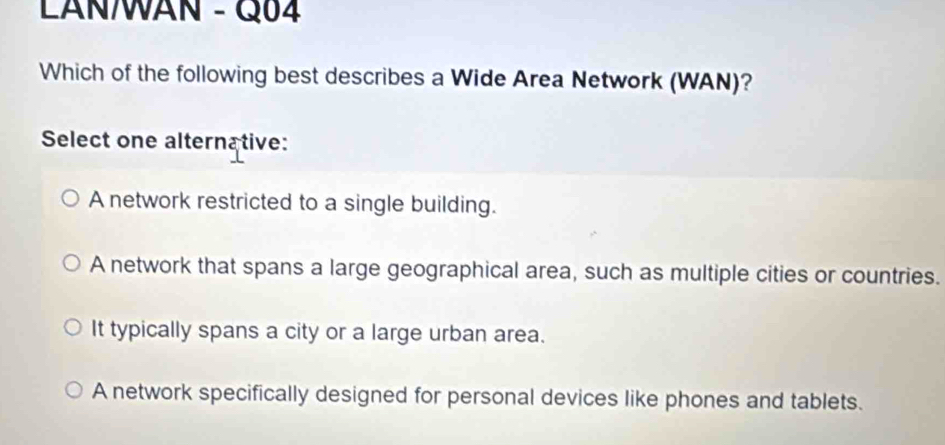 LANWAN - Q04
Which of the following best describes a Wide Area Network (WAN)?
Select one alternative:
A network restricted to a single building.
A network that spans a large geographical area, such as multiple cities or countries.
It typically spans a city or a large urban area.
A network specifically designed for personal devices like phones and tablets.