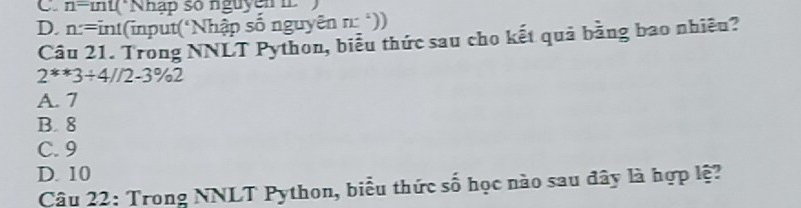 C. n-mu Nnap so nguyen
D. n=int (input(Nhập số nguyên n:^2))
Câu 21. Trong NNLT Python, biểu thức sau cho kết quả bằng bao nhiều?
2^*3+4//2-3°/_circ 2
A. 7
B. 8
C. 9
D. 10
Câu 22: Trong NNLT Python, biểu thức số học nào sau đây là hợp lệ?