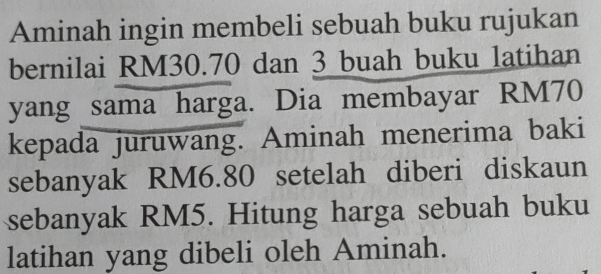 Aminah ingin membeli sebuah buku rujukan 
bernilai RM30.70 dan 3 buah buku latihan 
yang sama harga. Dia membayar RM70
kepada juruwang. Aminah menerima baki 
sebanyak RM6.80 setelah diberi diskaun 
sebanyak RM5. Hitung harga sebuah buku 
latihan yang dibeli oleh Aminah.