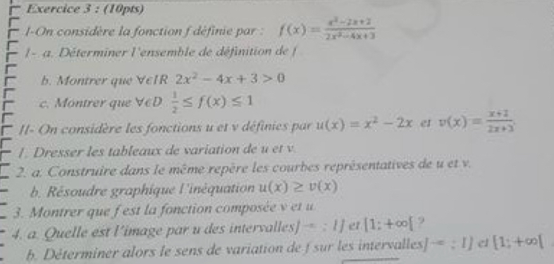 I-On considère la fonction f définie par : f(x)= (x^2-2x+2)/2x^2-4x+3 
I - a. Déterminer l'ensemble de définition de f
b. Montrer que VeIR 2x^2-4x+3>0
c. Montrer que V∈D  1/2 ≤ f(x)≤ 1
II- On considère les fonctions u et v définies par u(x)=x^2-2x er v(x)= (x+2)/2x+3 . 
1. Dresser les tableaux de variation de u et v. 
2. a. Construire dans le même repère les courbes représentatives de u et v. 
b. Résoudre graphique l'inéquation u(x)≥ v(x)
3. Montrer que f est la fonction composée v et u
4. a. Quelle est l’image par u des intervalles] =::1] er [1;+∈fty [ 9 
b. Déterminer alors le sens de variation de f sur les intervalles J^(-a):IJ e1 [1;+∈fty [