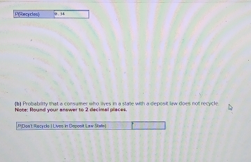 P(Recycles) 0.34
(b) Probability that a consumer who lives in a state with a deposit law does not recycle 
Note: Round your answer to 2 decimal places. 
P[Den't Recycle | Lives in Deposit Law Staln)