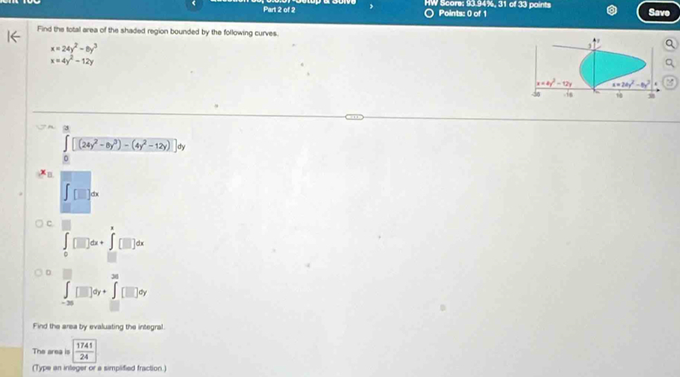 > HW Score: 93.94%, 31 of 33 points
Part 2 of 2 Points: 0 of 1 Save
Find the total area of the shaded region bounded by the following curves.
x=24y^2-8y^3
x=4y^2-12y
∈t [(24y^2-8y^3)-(4y^2-12y)]dy
∈t [□ ]dx
C
∈tlimits _0^(m[□ ]dx+∈t _(□)^(□)[□ ]dx
D
2020
∈t _-36)□ dy+∈tlimits _=□ dy
Find the area by evaluating the integral.
The area is  1741/24 
(Type an integer or a simplified fraction.)