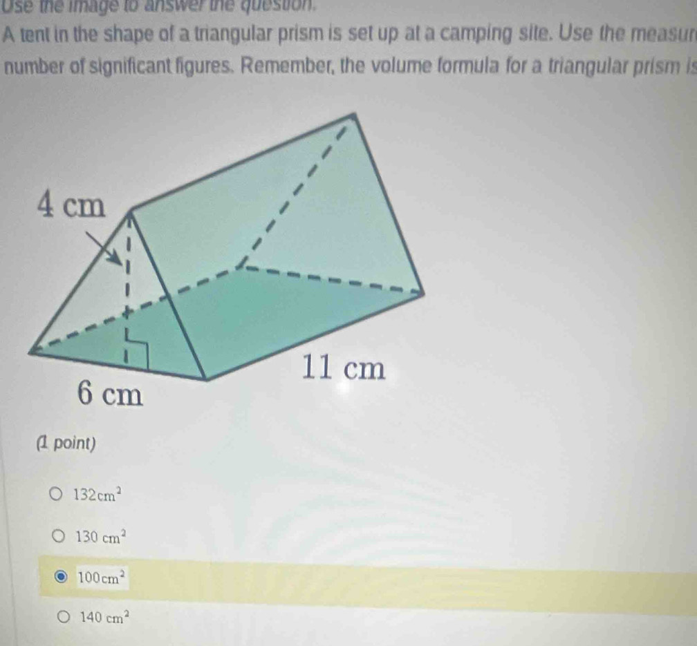 Use the image to answer the question.
A tent in the shape of a triangular prism is set up at a camping site. Use the measur
number of significant figures. Remember, the volume formula for a triangular prism is
(1 point)
132cm^2
130cm^2
100cm^2
140cm^2