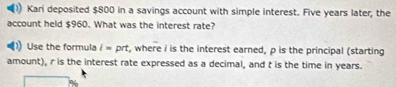 Kari deposited $800 in a savings account with simple interest. Five years later, the 
account held $960. What was the interest rate? 
Use the formula i= prt, where i is the interest earned, p is the principal (starting 
amount), r is the interest rate expressed as a decimal, and t is the time in years.
%