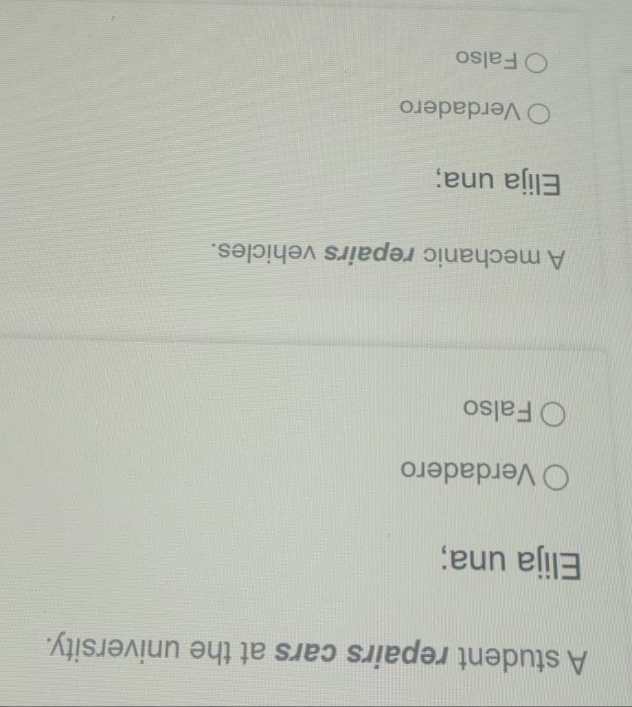 A student repairs cars at the university.
Elija una;
Verdadero
Falso
A mechanic repairs vehicles.
Elija una;
Verdadero
Falso