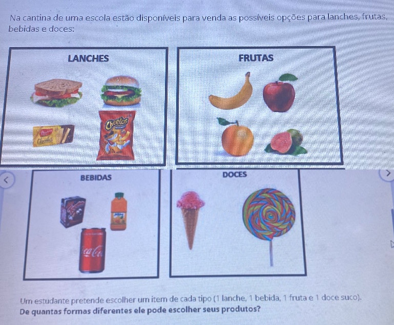 Na cantina de uma escola estão disponíveis para venda as possíveis opções para lanches, frutas, 
bebidas e doces: 
< 
Um estudante pretende escolher um item de cada tipo 1 lanche, 1 bebida, 1 fruta e 1 doce suco). 
De quantas formas diferentes ele pode escolher seus produtos?