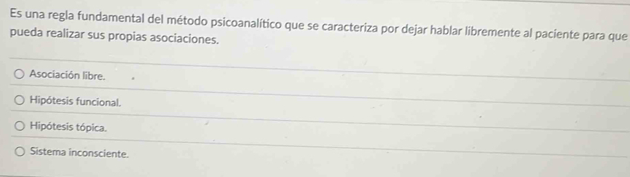 Es una regla fundamental del método psicoanalítico que se caracteriza por dejar hablar libremente al paciente para que
pueda realizar sus propias asociaciones.
Asociación libre.
Hipótesis funcional.
Hipótesis tópica.
Sistema inconsciente.