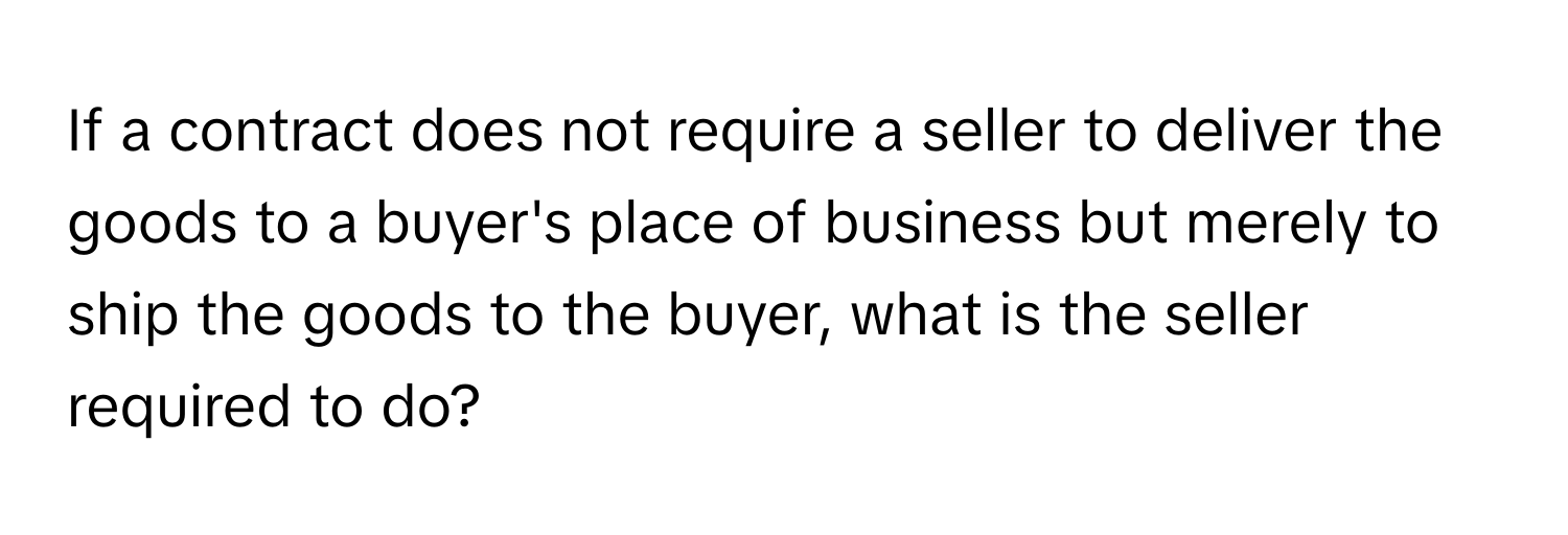 If a contract does not require a seller to deliver the goods to a buyer's place of business but merely to ship the goods to the buyer, what is the seller required to do?