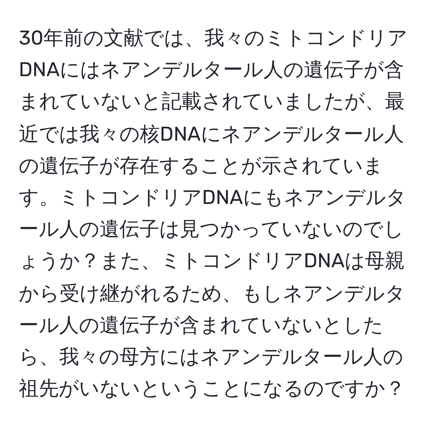 30年前の文献では、我々のミトコンドリアDNAにはネアンデルタール人の遺伝子が含まれていないと記載されていましたが、最近では我々の核DNAにネアンデルタール人の遺伝子が存在することが示されています。ミトコンドリアDNAにもネアンデルタール人の遺伝子は見つかっていないのでしょうか？また、ミトコンドリアDNAは母親から受け継がれるため、もしネアンデルタール人の遺伝子が含まれていないとしたら、我々の母方にはネアンデルタール人の祖先がいないということになるのですか？