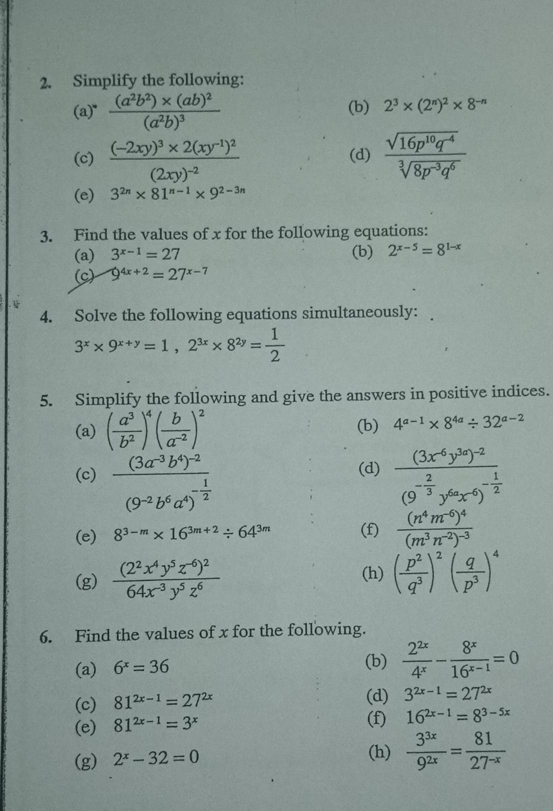 Simplify the following:
(a) ^circ  frac (a^2b^2)* (ab)^2(a^2b)^3 (b) 2^3* (2^n)^2* 8^(-n)
(c) frac (-2xy)^3* 2(xy^(-1))^2(2xy)^-2 (d)  (sqrt(16p^(10)q^(-4)))/sqrt[3](8p^(-3)q^6) 
(e) 3^(2n)* 81^(n-1)* 9^(2-3n)
3. Find the values of x for the following equations:
(a) 3^(x-1)=27 (b) 2^(x-5)=8^(1-x)
(c) 9^(4x+2)=27^(x-7)
4. Solve the following equations simultaneously:
3^x* 9^(x+y)=1,2^(3x)* 8^(2y)= 1/2 
5. Simplify the following and give the answers in positive indices.
(a) ( a^3/b^2 )^4( b/a^(-2) )^2 (b) 4^(a-1)* 8^(4a)/ 32^(a-2)
(d)
(c) frac (3a^(-3)b^4)^-2(9^(-2)b^6a^4)^- 1/2  frac (3x^(-6)y^(3a))^-2(9^(-frac 2)3y^(6a)x^(-6))^- 1/2 
(e) 8^(3-m)* 16^(3m+2)/ 64^(3m)
(f) frac (n^4m^(-6))^4(m^3n^(-2))^-3
(g) frac (2^2x^4y^5z^(-6))^264x^(-3)y^5z^6
(h) ( p^2/q^3 )^2( q/p^3 )^4
6. Find the values of x for the following.
(a) 6^x=36
(b)  2^(2x)/4^x - 8^x/16^(x-1) =0
(c) 81^(2x-1)=27^(2x) (d) 3^(2x-1)=27^(2x)
(e) 81^(2x-1)=3^x (f) 16^(2x-1)=8^(3-5x)
(g) 2^x-32=0
(h)  3^(3x)/9^(2x) = 81/27^(-x) 