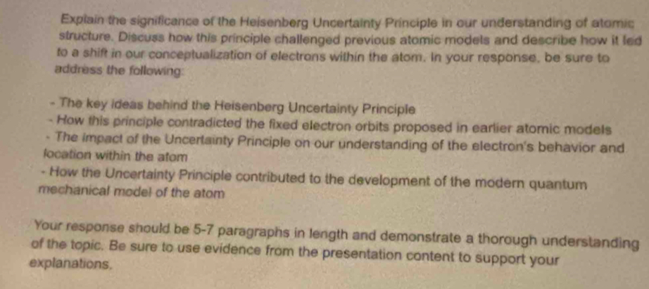 Explain the significance of the Heisenberg Uncertainty Principle in our understanding of atomic 
structure. Discuss how this principle challenged previous atomic models and describe how it led 
to a shift in our conceptualization of electrons within the atom. In your response, be sure to 
address the following: 
- The key ideas behind the Heisenberg Uncertainty Principle 
- How this principle contradicted the fixed electron orbits proposed in earlier atomic models 
- The impact of the Uncertainty Principle on our understanding of the electron's behavior and 
location within the atom 
- How the Uncertainty Principle contributed to the development of the modern quantum 
mechanical model of the atom 
Your response should be 5-7 paragraphs in length and demonstrate a thorough understanding 
of the topic. Be sure to use evidence from the presentation content to support your 
explanations.