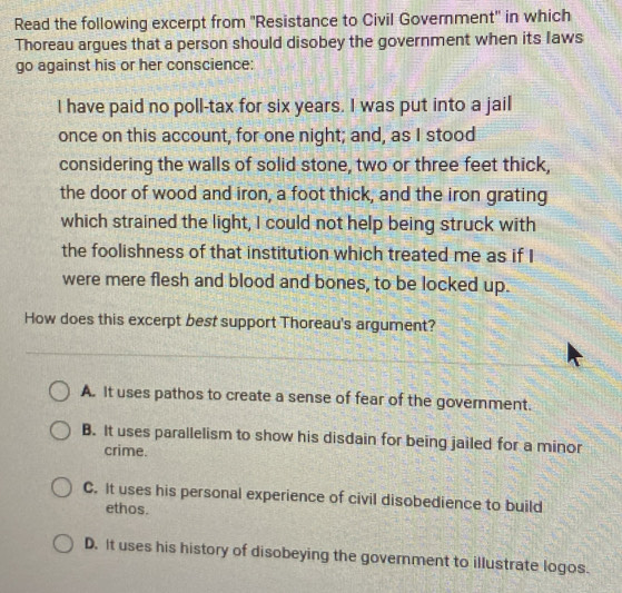 Read the following excerpt from ''Resistance to Civil Government'' in which
Thoreau argues that a person should disobey the government when its laws
go against his or her conscience:
I have paid no poll-tax for six years. I was put into a jail
once on this account, for one night; and, as I stood
considering the walls of solid stone, two or three feet thick,
the door of wood and iron, a foot thick, and the iron grating
which strained the light, I could not help being struck with
the foolishness of that institution which treated me as if I
were mere flesh and blood and bones, to be locked up.
How does this excerpt best support Thoreau's argument?
A. It uses pathos to create a sense of fear of the government.
B. It uses parallelism to show his disdain for being jailed for a minor
crime.
C. It uses his personal experience of civil disobedience to build
ethos.
D. It uses his history of disobeying the government to illustrate logos.