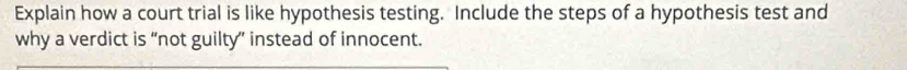 Explain how a court trial is like hypothesis testing. Include the steps of a hypothesis test and 
why a verdict is “not guilty” instead of innocent.