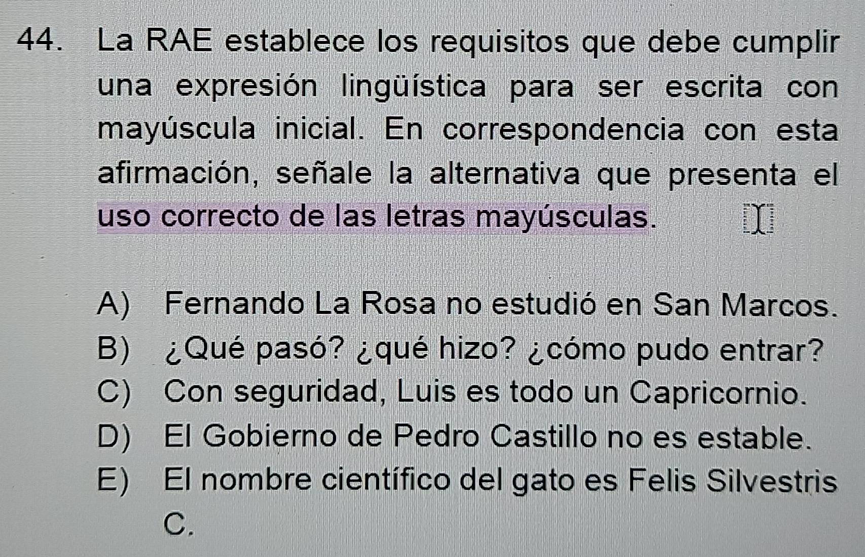 La RAE establece los requisitos que debe cumplir
una expresión lingüística para ser escrita con
mayúscula inicial. En correspondencia con esta
afirmación, señale la alternativa que presenta el
uso correcto de las letras mayúsculas.
A) Fernando La Rosa no estudió en San Marcos.
B) ¿Qué pasó? ¿qué hizo? ¿cómo pudo entrar?
C) Con seguridad, Luis es todo un Capricornio.
D) El Gobierno de Pedro Castillo no es estable.
E) El nombre científico del gato es Felis Silvestris
C.