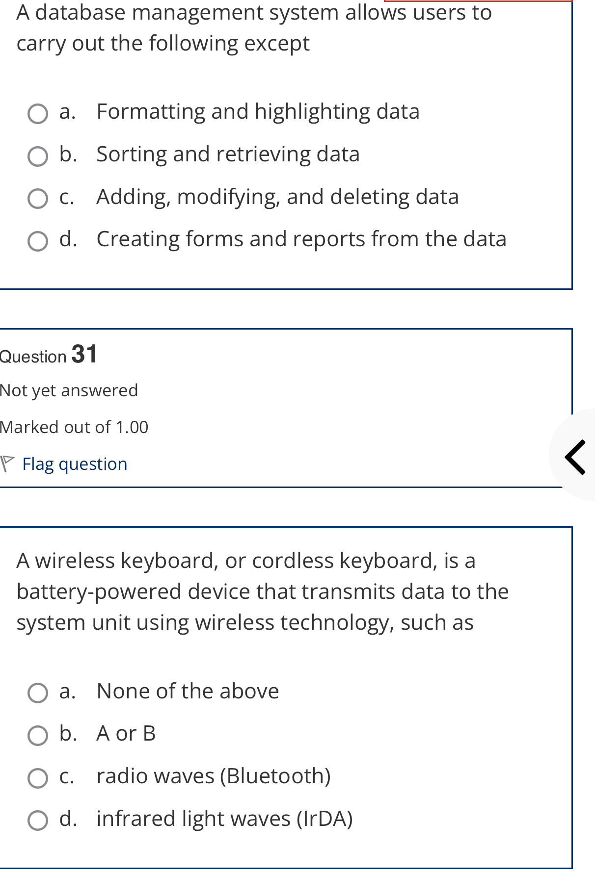 A database management system allows users to
carry out the following except
a. Formatting and highlighting data
b. Sorting and retrieving data
c. Adding, modifying, and deleting data
d. Creating forms and reports from the data
Question 31
Not yet answered
Marked out of 1.00
Flag question
A wireless keyboard, or cordless keyboard, is a
battery-powered device that transmits data to the
system unit using wireless technology, such as
a. None of the above
b. A or B
c. radio waves (Bluetooth)
d. infrared light waves (IrDA)