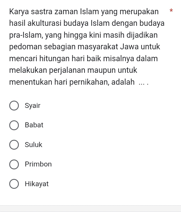 Karya sastra zaman Islam yang merupakan *
hasil akulturasi budaya Islam dengan budaya
pra-Islam, yang hingga kini masih dijadikan
pedoman sebagian masyarakat Jawa untuk
mencari hitungan hari baik misalnya dalam
melakukan perjalanan maupun untuk
menentukan hari pernikahan, adalah ... .
Syair
Babat
Suluk
Primbon
Hikayat