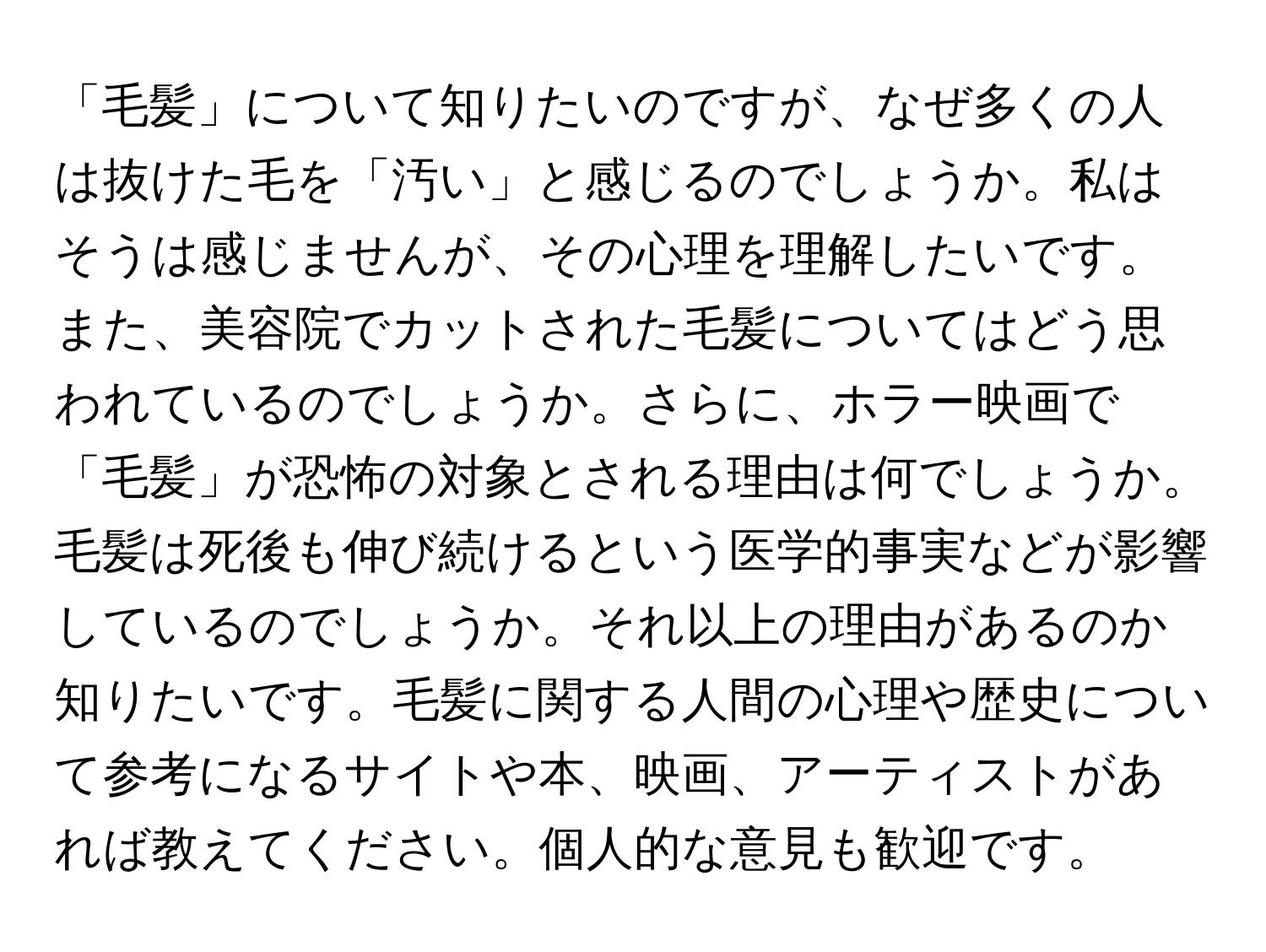 「毛髪」について知りたいのですが、なぜ多くの人は抜けた毛を「汚い」と感じるのでしょうか。私はそうは感じませんが、その心理を理解したいです。また、美容院でカットされた毛髪についてはどう思われているのでしょうか。さらに、ホラー映画で「毛髪」が恐怖の対象とされる理由は何でしょうか。毛髪は死後も伸び続けるという医学的事実などが影響しているのでしょうか。それ以上の理由があるのか知りたいです。毛髪に関する人間の心理や歴史について参考になるサイトや本、映画、アーティストがあれば教えてください。個人的な意見も歓迎です。