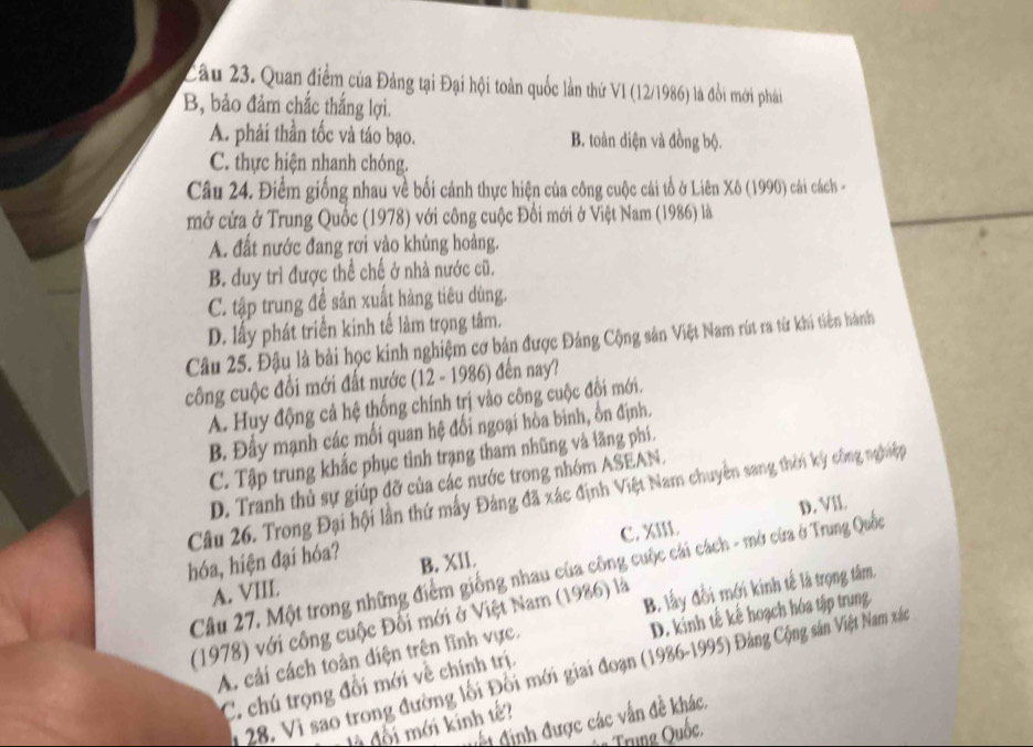 Cầu 23. Quan điểm của Đảng tại Đại hội toàn quốc lần thứ V1 (12/1986) là đổi mới phải
B, bảo đảm chắc thắng lợi.
A. phải thần tốc và táo bạo. B. toàn diện và đồng bộ.
C. thực hiện nhanh chóng.
Câu 24. Điểm giống nhau về bối cảnh thực hiện của công cuộc cải tổ ở Liên Xô (1990) cài cách -
mở cửa ở Trung Quốc (1978) với công cuộc Đổi mới ở Việt Nam (1986) là
A. đất nước đang rơi vào khủng hoàng.
B. duy trì được thể chế ở nhà nước cũ.
C. tập trung đề sản xuất hàng tiêu dùng.
D. lấy phát triển kinh tế làm trọng tâm.
Câu 25. Đậu là bài học kinh nghiệm cơ bản được Đảng Cộng sản Việt Nam rút ra từ khi tiên hành
công cuộc đổi mới đất nước (12 - 1986) đến nay?
A. Huy động cả hệ thống chính trị vào công cuộc đổi mới.
B. Đầy mạnh các mối quan hệ đối ngoại hòa binh, ổn định.
C. Tập trung khắc phục tỉnh trạng tham nhũng và lãng phí.
D. Tranh thủ sự giúp đỡ của các nước trong nhóm ASEAN.
Câu 26. Trong Đại hội lần thứ mấy Đảng đã xác định Việt Nam chuyên sang thờn kỳ công nghiệp
C. XIII. D. VII
hóa, hiện đại hóa? B. XIl.
Câu 27. Một trong những điểm giống nhau của công cuộc cái cách - mở cừa ở Trung Quốc
A. VIII
(1978) với công cuộc Đối mới ở Việt Nam (1986) là B. lấy đổi mới kinh tế là trọng tâm.
D. kinh tế kế hoạch hóa tập trung
A. cải cách toàn diện trên lĩnh vực.
* 28. Vi sao trong đường lối Đối mới giai đoạn (1986-1995) Đảng Cộng sản Việt Nam xắc
C. chú trọng đổi mới về chính trị.
đết định được các vấn đề khác.
đối mới kinh tế
Trung Quốc,