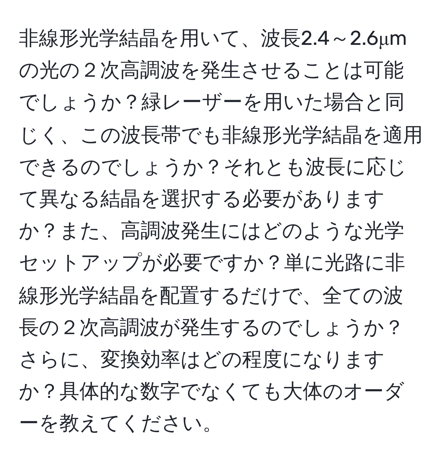 非線形光学結晶を用いて、波長2.4～2.6μmの光の２次高調波を発生させることは可能でしょうか？緑レーザーを用いた場合と同じく、この波長帯でも非線形光学結晶を適用できるのでしょうか？それとも波長に応じて異なる結晶を選択する必要がありますか？また、高調波発生にはどのような光学セットアップが必要ですか？単に光路に非線形光学結晶を配置するだけで、全ての波長の２次高調波が発生するのでしょうか？さらに、変換効率はどの程度になりますか？具体的な数字でなくても大体のオーダーを教えてください。